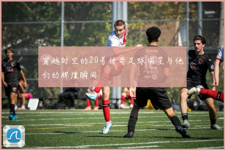 穿越时空的20号传奇足球明星与他们的辉煌瞬间