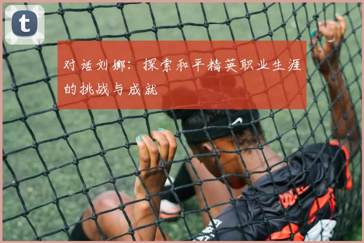 对话刘娜：探索和平精英职业生涯的挑战与成就
