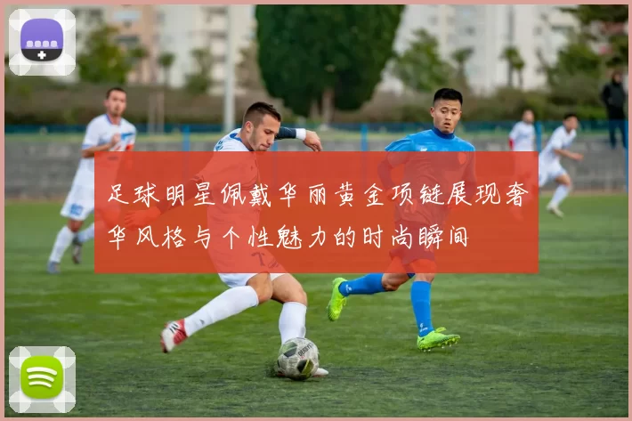 足球明星佩戴华丽黄金项链展现奢华风格与个性魅力的时尚瞬间