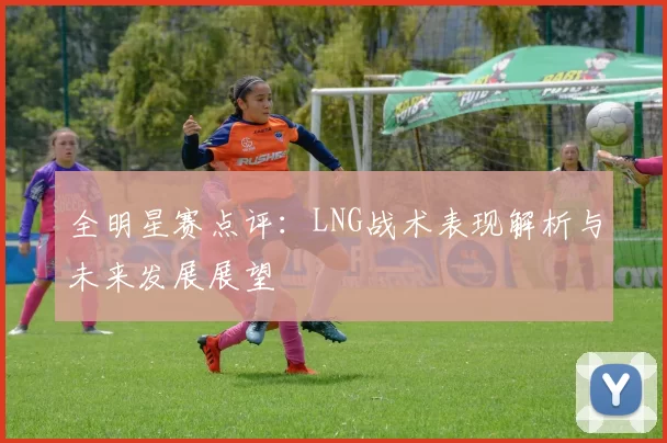 全明星赛点评：LNG战术表现解析与未来发展展望