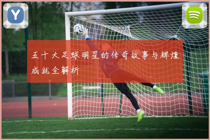 五十大足球明星的传奇故事与辉煌成就全解析