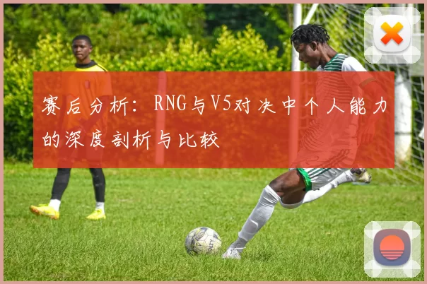 赛后分析：RNG与V5对决中个人能力的深度剖析与比较