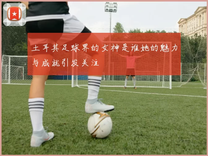 土耳其足球界的女神是谁她的魅力与成就引发关注