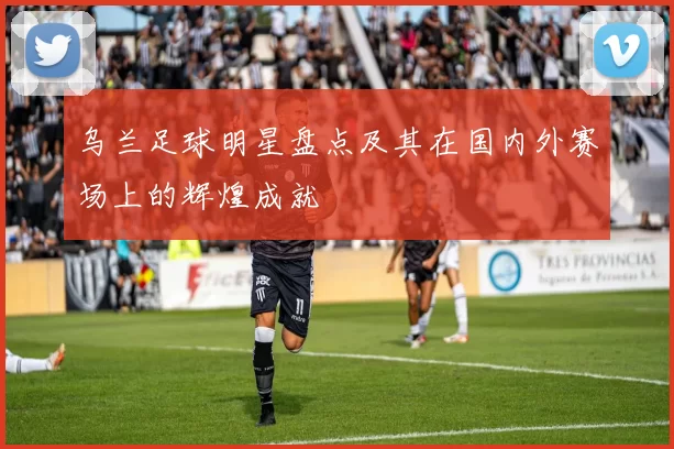 乌兰足球明星盘点及其在国内外赛场上的辉煌成就