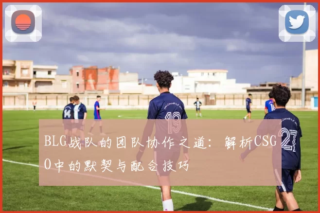BLG战队的团队协作之道：解析CSGO中的默契与配合技巧