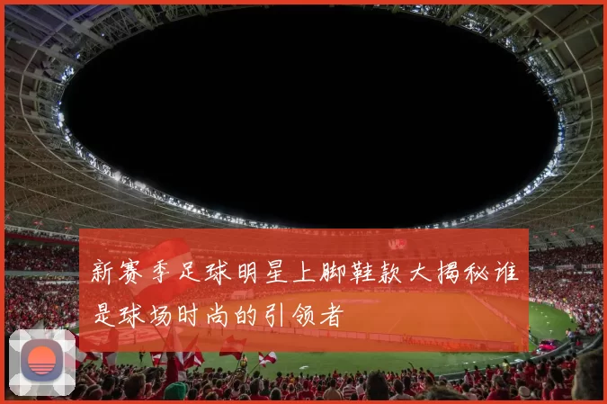 新赛季足球明星上脚鞋款大揭秘谁是球场时尚的引领者