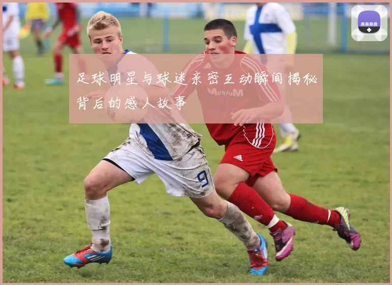 足球明星与球迷亲密互动瞬间揭秘背后的感人故事