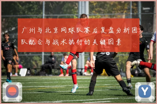 广州与北京网球队赛后复盘分析团队配合与战术执行的关键因素