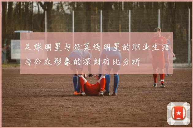 足球明星与好莱坞明星的职业生涯与公众形象的深刻对比分析