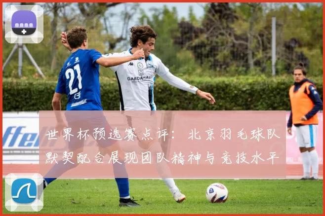 世界杯预选赛点评：北京羽毛球队默契配合展现团队精神与竞技水平