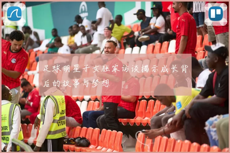 足球明星子女独家访谈揭示成长背后的故事与梦想