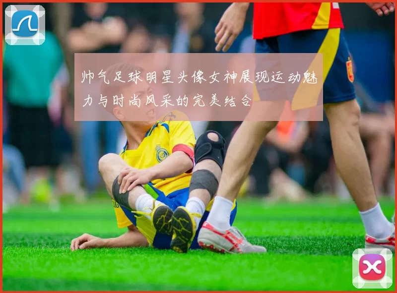 帅气足球明星头像女神展现运动魅力与时尚风采的完美结合