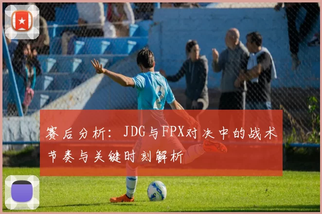 赛后分析：JDG与FPX对决中的战术节奏与关键时刻解析