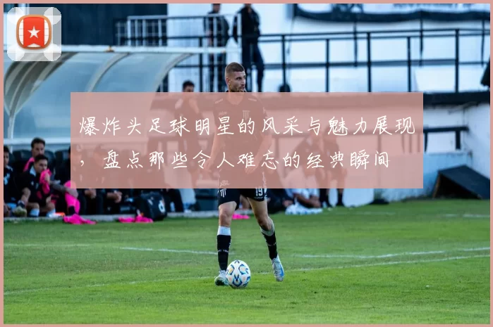 爆炸头足球明星的风采与魅力展现，盘点那些令人难忘的经典瞬间