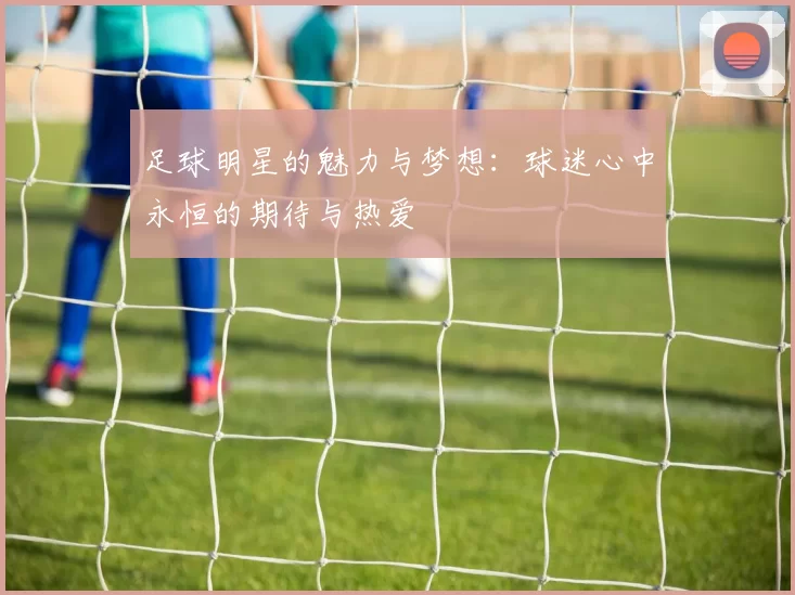 足球明星的魅力与梦想：球迷心中永恒的期待与热爱