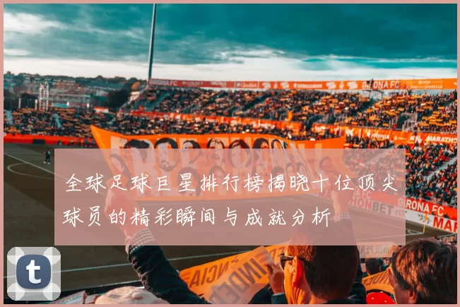 全球足球巨星排行榜揭晓十位顶尖球员的精彩瞬间与成就分析