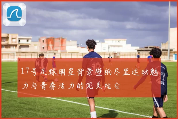 17号足球明星背景壁纸尽显运动魅力与青春活力的完美结合