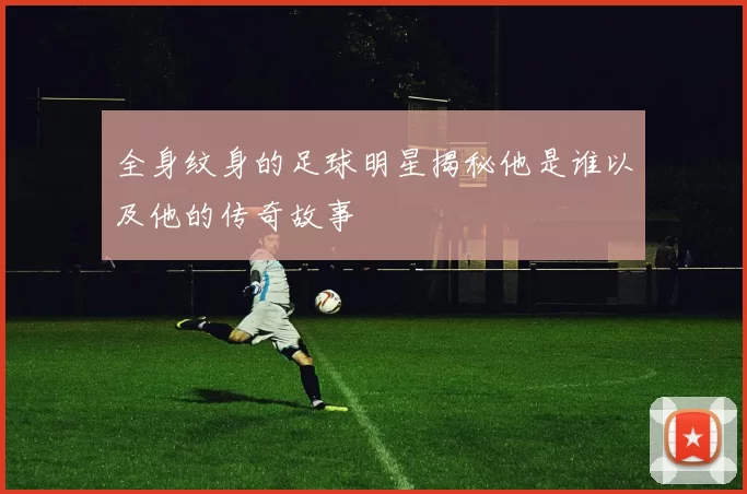 全身纹身的足球明星揭秘他是谁以及他的传奇故事